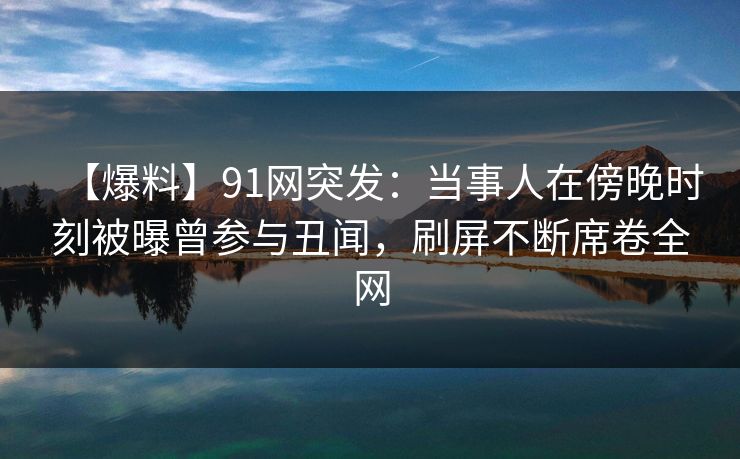 【爆料】91网突发：当事人在傍晚时刻被曝曾参与丑闻，刷屏不断席卷全网