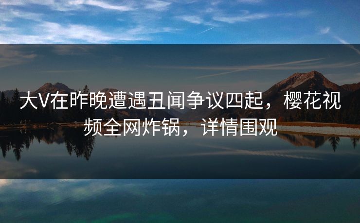 大V在昨晚遭遇丑闻争议四起，樱花视频全网炸锅，详情围观
