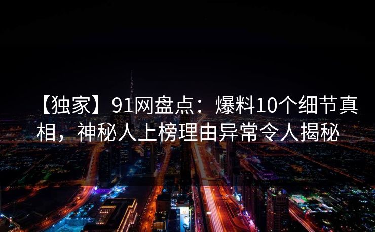 【独家】91网盘点：爆料10个细节真相，神秘人上榜理由异常令人揭秘