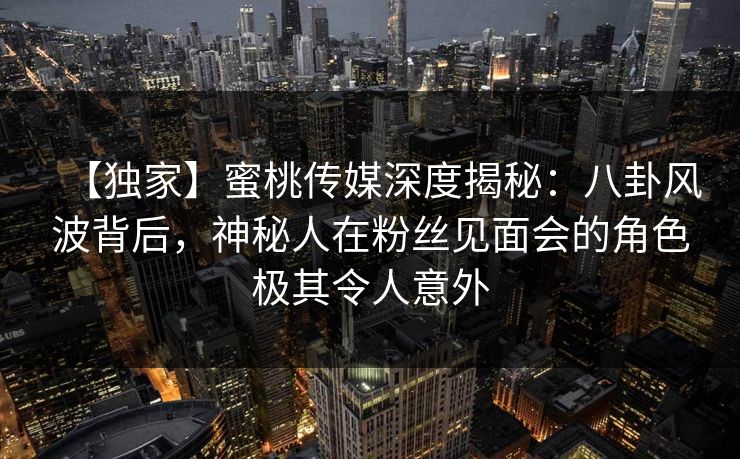 【独家】蜜桃传媒深度揭秘：八卦风波背后，神秘人在粉丝见面会的角色极其令人意外