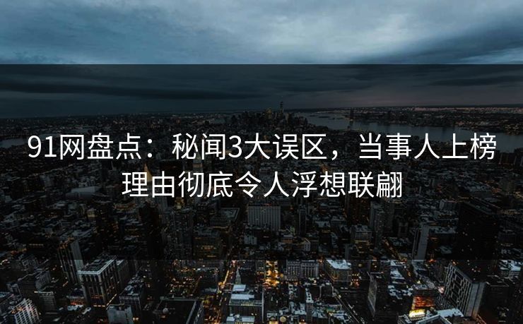 91网盘点：秘闻3大误区，当事人上榜理由彻底令人浮想联翩