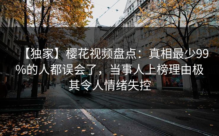 【独家】樱花视频盘点：真相最少99%的人都误会了，当事人上榜理由极其令人情绪失控