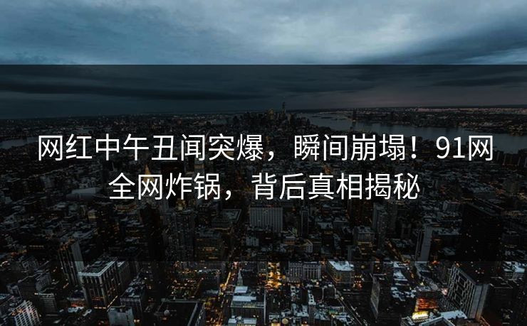 网红中午丑闻突爆，瞬间崩塌！91网全网炸锅，背后真相揭秘