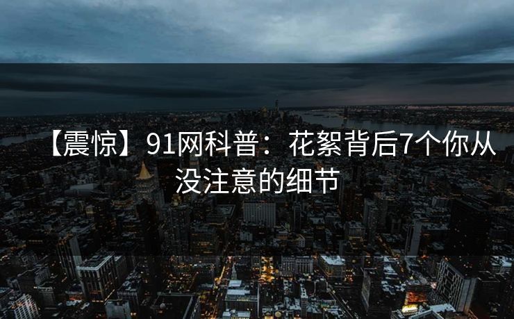 【震惊】91网科普：花絮背后7个你从没注意的细节