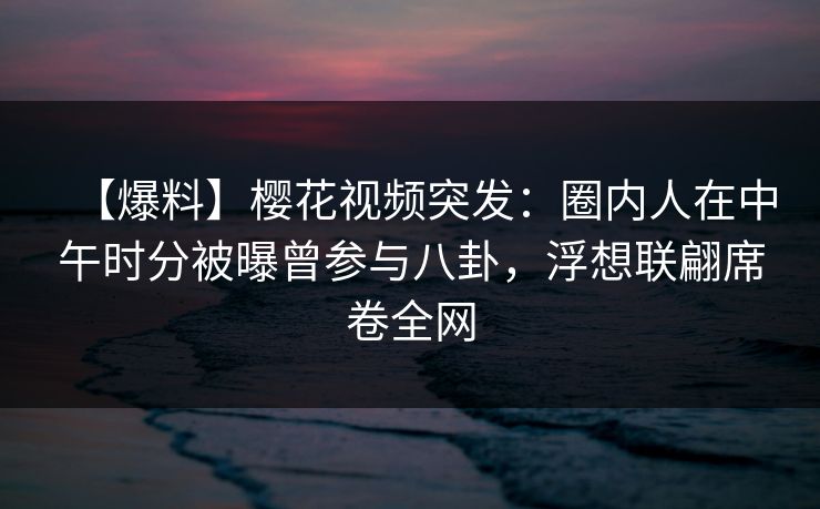 【爆料】樱花视频突发：圈内人在中午时分被曝曾参与八卦，浮想联翩席卷全网