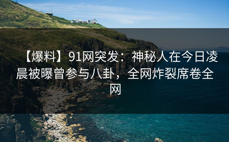 【爆料】91网突发：神秘人在今日凌晨被曝曾参与八卦，全网炸裂席卷全网