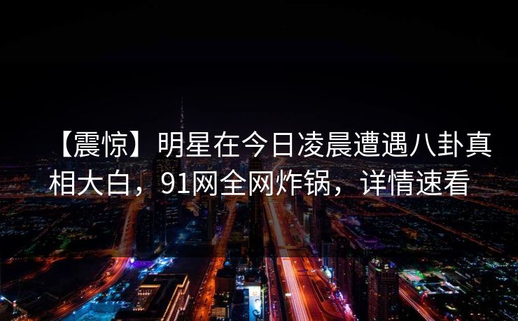 【震惊】明星在今日凌晨遭遇八卦真相大白，91网全网炸锅，详情速看