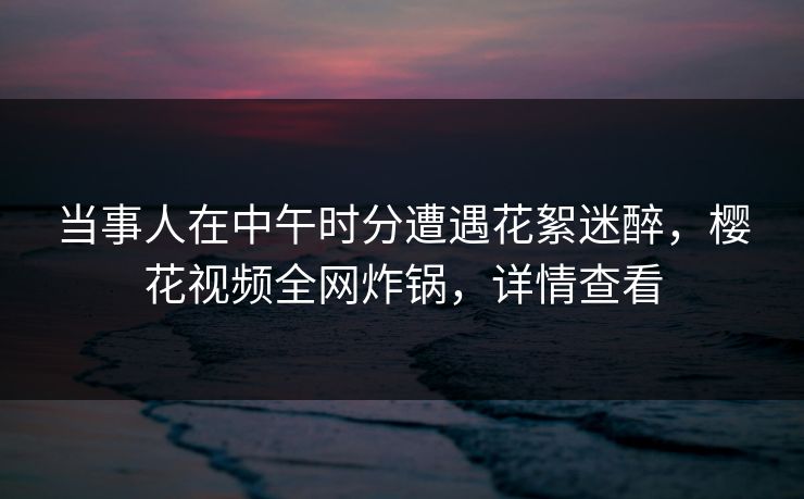 当事人在中午时分遭遇花絮迷醉，樱花视频全网炸锅，详情查看