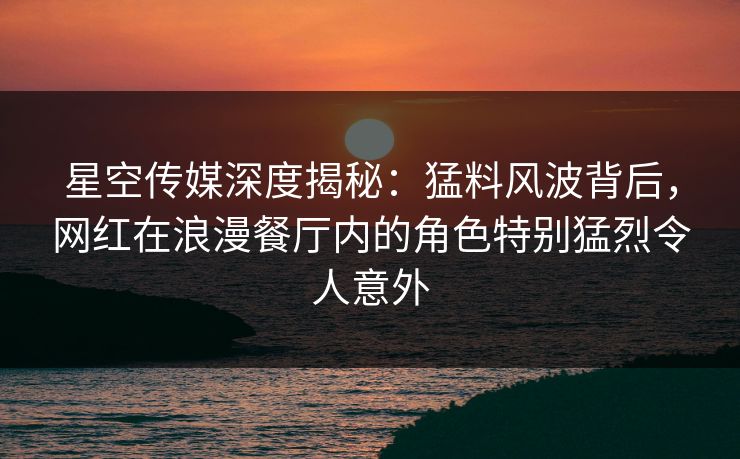 星空传媒深度揭秘：猛料风波背后，网红在浪漫餐厅内的角色特别猛烈令人意外