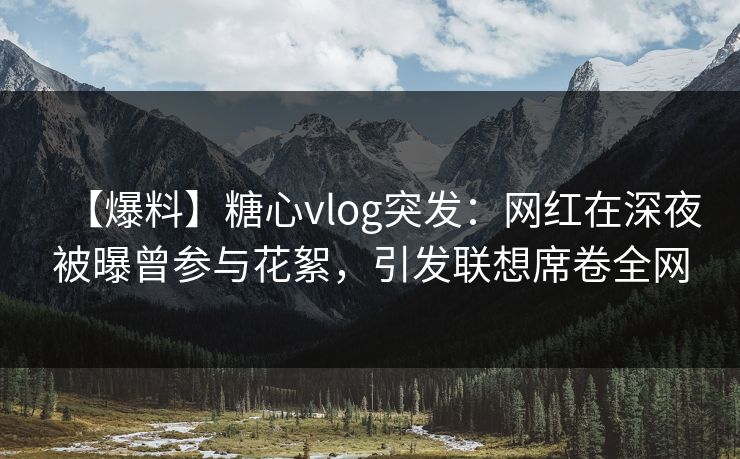 【爆料】糖心vlog突发：网红在深夜被曝曾参与花絮，引发联想席卷全网