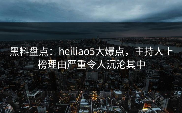 黑料盘点：heiliao5大爆点，主持人上榜理由严重令人沉沦其中