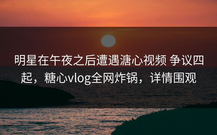 明星在午夜之后遭遇溏心视频 争议四起，糖心vlog全网炸锅，详情围观