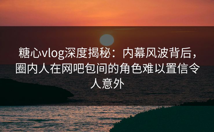 糖心vlog深度揭秘：内幕风波背后，圈内人在网吧包间的角色难以置信令人意外