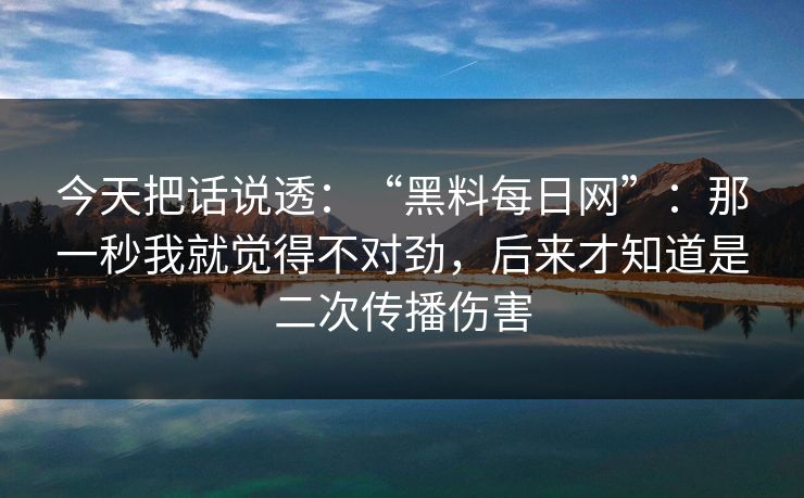 今天把话说透：“黑料每日网”：那一秒我就觉得不对劲，后来才知道是二次传播伤害