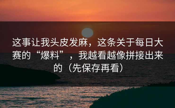这事让我头皮发麻，这条关于每日大赛的“爆料”，我越看越像拼接出来的（先保存再看）