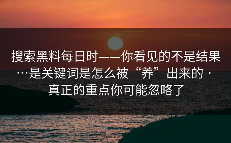 搜索黑料每日时——你看见的不是结果…是关键词是怎么被“养”出来的 · 真正的重点你可能忽略了