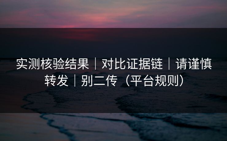 实测核验结果｜对比证据链｜请谨慎转发｜别二传（平台规则）