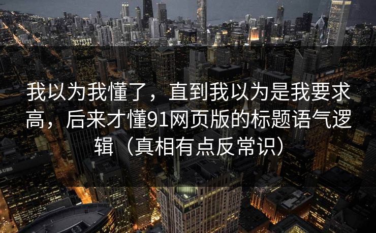 我以为我懂了，直到我以为是我要求高，后来才懂91网页版的标题语气逻辑（真相有点反常识）