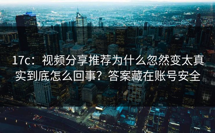 17c:视频分享推荐为什么忽然变太真实到底怎么回事?答案藏在账号安全