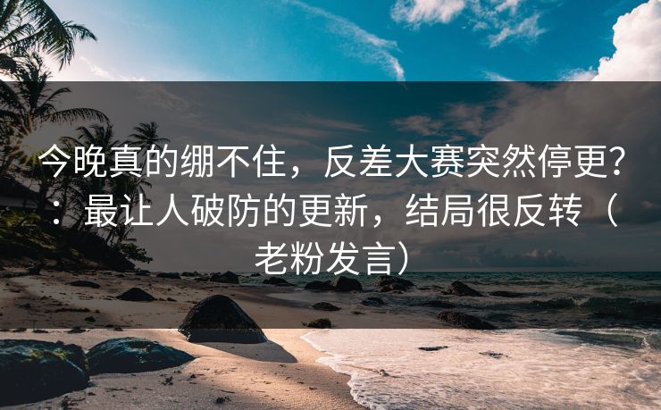 今晚真的绷不住,反差大赛突然停更?:最让人破防的更新,结局很反转(老粉发言)