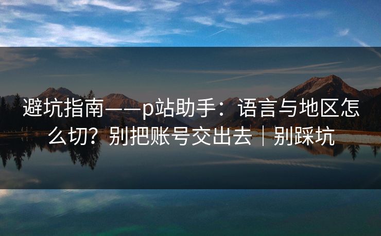 避坑指南——p站助手:语言与地区怎么切?别把账号交出去|别踩坑